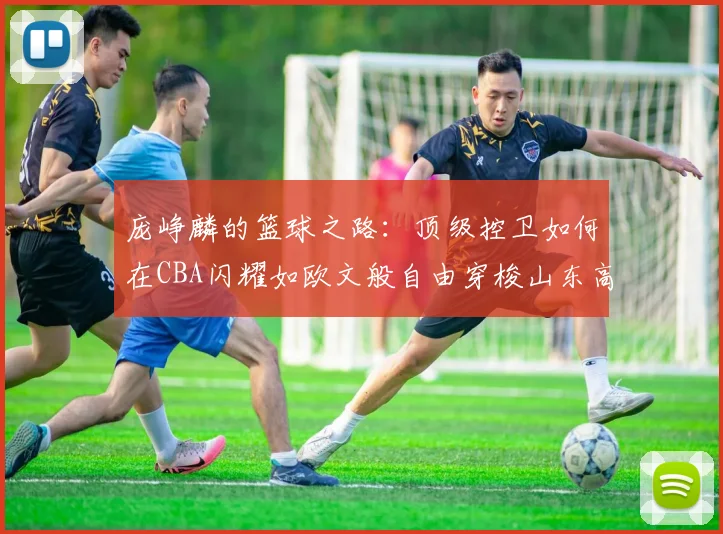 庞峥麟的篮球之路：顶级控卫如何在CBA闪耀如欧文般自由穿梭山东高速