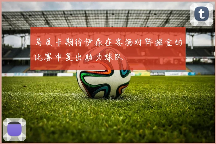 乌度卡期待伊森在客场对阵掘金的比赛中复出助力球队