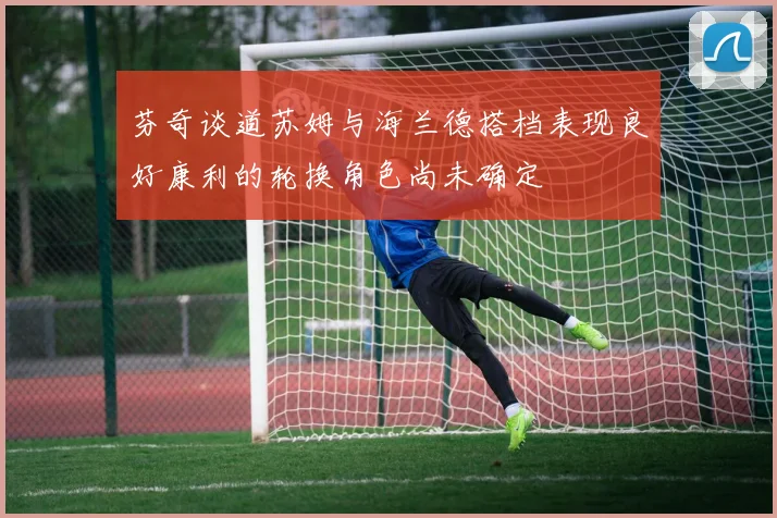 芬奇谈道苏姆与海兰德搭档表现良好康利的轮换角色尚未确定
