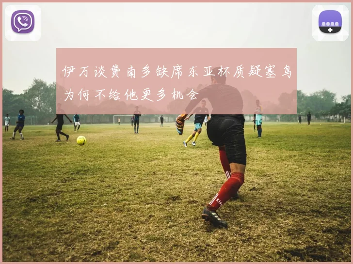 伊万谈费南多缺席东亚杯质疑塞鸟为何不给他更多机会