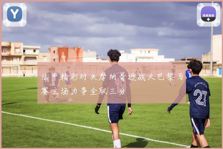 法甲精彩对决摩纳哥迎战大巴黎马赛主场力争全取三分
