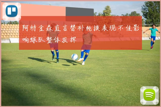 阿特金森直言替补轮换表现不佳影响球队整体发挥