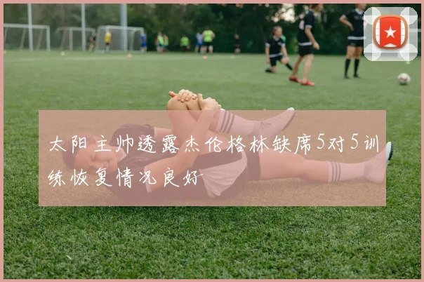 太阳主帅透露杰伦格林缺席5对5训练恢复情况良好