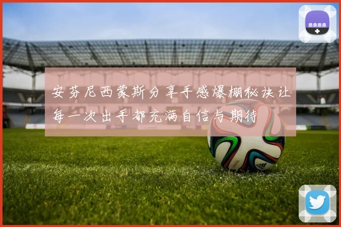 安芬尼西蒙斯分享手感爆棚秘诀让每一次出手都充满自信与期待