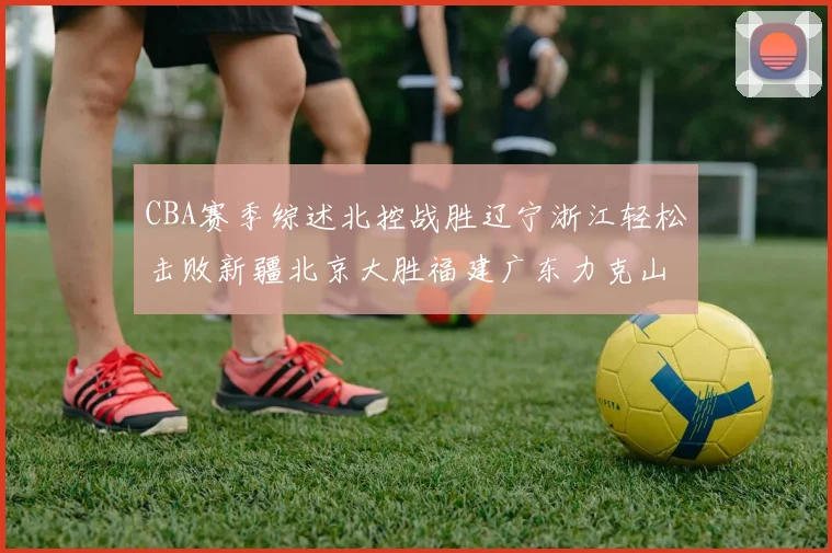 CBA赛季综述北控战胜辽宁浙江轻松击败新疆北京大胜福建广东力克山西